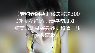 【专约老阿姨】嫩妹嫩妹3000外围女神场，清纯校园风，甜美乖巧身姿曼妙，超清画质收藏版