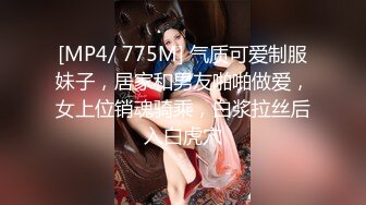 [MP4/ 775M] 气质可爱制服妹子，居家和男友啪啪做爱，女上位销魂骑乘，白浆拉丝后入白虎穴