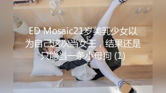 ED Mosaic21岁美乳少女以为自己这次当女王，结果还是只能当一条小母狗 (1)