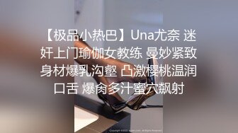 【极品小热巴】Una尤奈 迷奸上门瑜伽女教练 曼妙紧致身材爆乳沟壑 凸激樱桃温润口舌 爆肏多汁蜜穴飙射