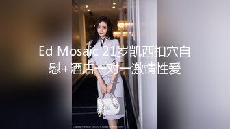 Ed Mosaic 21岁凯西扣穴自慰+酒店一对一激情性爱