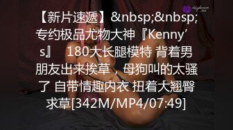 【新片速遞】&nbsp;&nbsp;专约极品尤物大神『Kenny’s』✅180大长腿模特 背着男朋友出来挨草，母狗叫的太骚了 自带情趣内衣 扭着大翘臀求草[342M/MP4/07:49]