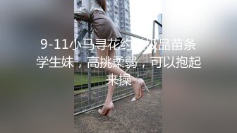 9-11小马寻花约啪极品苗条学生妹，高挑柔弱，可以抱起来操