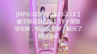 [MP4/265MB]2023.2.13【瘦子探花梦幻馆】19岁眼镜学生妹，极品反差婊，脱光了释放淫欲