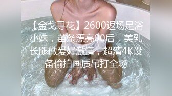 【金戈寻花】2600返场足浴小妹，苗条漂亮00后，美乳长腿做爱好激情，超清4K设备偷拍画质吊打全场