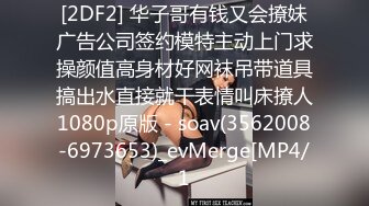 [2DF2] 华子哥有钱又会撩妹广告公司签约模特主动上门求操颜值高身材好网袜吊带道具搞出水直接就干表情叫床撩人1080p原版 - soav(3562008-6973653)_evMerge[MP4/1