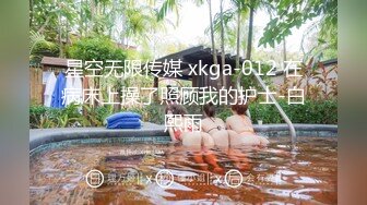 星空无限传媒 xkga-012 在病床上操了照顾我的护士-白熙雨