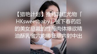 【猎艳计划】推特网红尤物「HKsweetbaby」被下春药后的美女总裁的性感肉体爆欲精油酥乳蜜穴肉棒狂草内射中出