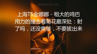 上海TS金娜娜 - 粗大的鸡巴用力的撞击着菊花最深处：射了吗，还没爽够，不要拔出来！