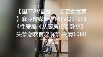 【国产AV首发❤️突袭女优家】麻豆传媒新作MTVQ1-EP14性爱篇《从厨房肏到卧室》失禁潮吹首次解禁 高清1080P原版