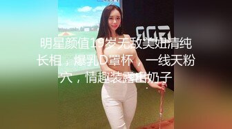 明星颜值19岁无敌美妞清纯长相，爆乳D罩杯，一线天粉穴，情趣装露出奶子