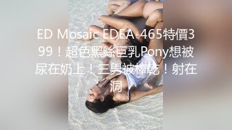 ED Mosaic EDEA-465特價399！超色黑絲巨乳Pony想被尿在奶上！三男被榨乾！射在洞