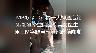 [MP4/ 2.1G] 橘子大神酒店约炮刚刚毕业的医院美女医生 床上M字腿自慰落地窗前啪啪