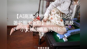 【AI高清2K修复】【91论坛著名圈主张总】暴操两场调教小女奴颜值高特写鲍鱼