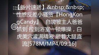 【新片速遞】&nbsp;&nbsp;性感反差小骚货『HongKongCandy』✅自嗨被主人爸爸抓到 拉到浴室一顿爆操，白虎美穴灌满精液 顺着大腿直流[578M/MP4/09:16]