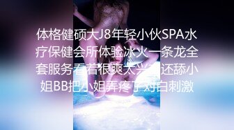 体格健硕大J8年轻小伙SPA水疗保健会所体验冰火一条龙全套服务看着很爽太兴奋还舔小姐BB把小姐弄疼了对白刺激