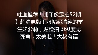 吐血推荐！【印像足拍52期】超清原版！服帖超清纯的学生妹萝莉，贴脸拍 360度无死角，太美啦！大叔有福