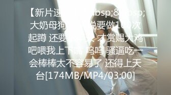 【新片速遞】&nbsp;&nbsp;大奶母狗 主人说要做100次起蹲 还要求半天 才赏赐大鸡吧喂我上下嘴 呜呜 骚逼吃一会棒棒太不容易了 还得上天台[174MB/MP4/03:00]