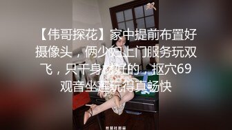 【伟哥探花】家中提前布置好摄像头，俩少妇上门服务玩双飞，只干身材好的，抠穴69观音坐莲玩得真畅快