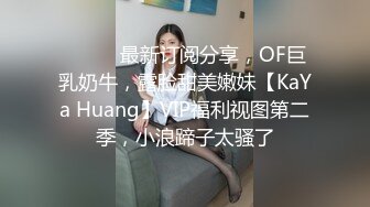 ⚫️⚫️最新订阅分享，OF巨乳奶牛，露脸甜美嫩妹【KaYa Huang】VIP福利视图第二季，小浪蹄子太骚了