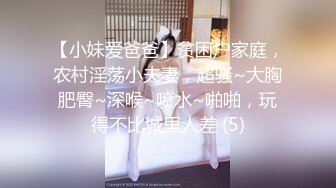 【小妹爱爸爸】贫困户家庭，农村淫荡小夫妻，超骚~大胸肥臀~深喉~喷水~啪啪，玩得不比城里人差 (5)