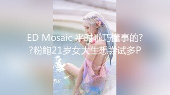 ED Mosaic 平时乖巧懂事的??粉鲍21岁女大生想尝试多P