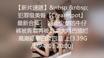 【新片速遞】&nbsp;&nbsp;犯罪级美臀『Creamspot』最新合集❤️翘臀少女的牛仔裤被撕裂再被幻龙大鸡巴插烂 高潮痉挛白浆四溢 上[3.39G/MP4/03:20:00]