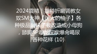 2024震精！推特折磨调教女奴SM大神【迷人的柚子】各种极品嫩妹子被改造成小母狗，舔脚SP毒龙深喉爆肏喝尿各种花样 (10)