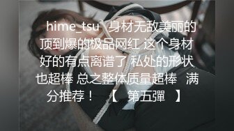 ✨hime_tsu✨身材无敌美丽的顶到爆的极品网红 这个身材好的有点离谱了 私处的形状也超棒 总之整体质量超棒❤满分推荐！❤【☀第五彈☀】