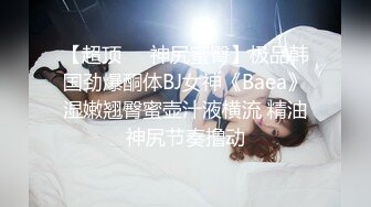 【超顶❤️神尻蜜臀】极品韩国劲爆酮体BJ女神《Baea》湿嫩翘臀蜜壶汁液横流 精油神尻节奏撸动