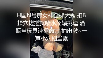 H国N号房女神全裸大秀 扣B揉穴搓搓就喷水淫媚挑逗 酒瓶当玩具速插肏穴 抽出啵~一声小穴相当紧