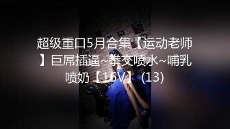 超级重口5月合集【运动老师】巨屌插逼~拳交喷水~哺乳喷奶【16V】 (13)