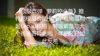 《顶级炸弹✿萝莉控必备》推特超极品合法卡哇伊稚嫩福利姬Lepau私拍，制服紫薇与大个爸爸各种啪啪，年纪轻轻如此反差