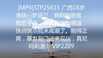 [MP4]STP25615 广西18岁表妹--梦涵??：啊啊啊爸爸，我肚子疼，快肏我的小骚逼，快点快点我来高潮了。啪得正爽，基友敲门进来观战，真尼玛刺激！ VIP2209