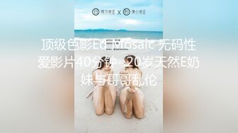 顶级色影Ed Mosaic 无码性爱影片40分钟- 20岁天然E奶妹与哥哥乱伦