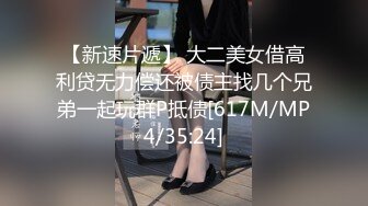 【新速片遞】 大二美女借高利贷无力偿还被债主找几个兄弟一起玩群P抵债[617M/MP4/35:24]