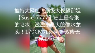 推特大网红！顶级大长腿御姐【Susie_7777】史上最夸张的喷水，滋滋水量大的像水龙头！170CM九头身 一双修长的美腿丝袜