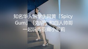 知名华人留学生网黄「Spicy Gum」「刘玥」和白人帅哥一起玩弄亚裔小萝莉