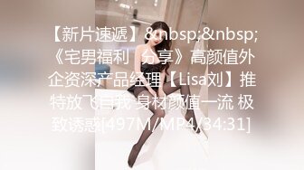 【新片速遞】&nbsp;&nbsp;《宅男福利⭐分享》高颜值外企资深产品经理【Lisa刘】推特放飞自我 身材颜值一流 极致诱惑[497M/MP4/34:31]