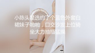 小陈头星选约了个蓝色外套白裙妹子啪啪，口交沙发上位骑坐大力抽插猛操