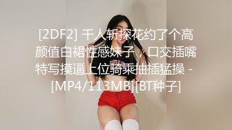 [2DF2] 千人斩探花约了个高颜值白裙性感妹子，口交插嘴特写摸逼上位骑乘抽插猛操 - [MP4/113MB][BT种子]