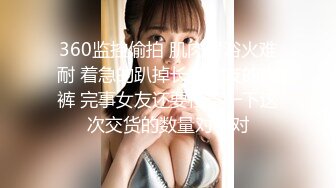 360监控偷拍 肌肉男浴火难耐 着急的趴掉长发女友的内裤 完事女友还要检查一下这次交货的数量对不对