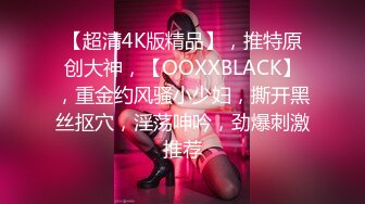 【超清4K版精品】，推特原创大神，【OOXXBLACK】，重金约风骚小少妇，撕开黑丝抠穴，淫荡呻吟，劲爆刺激推荐