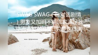 SWAG SWAG（含对话剧情）男友又加班不能回家满足我空虚寂寞的身体...只能这样满足惹