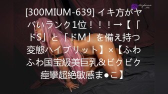 [300MIUM-639] イキ方がヤバいランク1位！！！→【「ドS」と「ドM」を備え持つ変態ハイブリット】×【ふわふわ国宝級美巨乳&ビクビク痙攣超絶敏感ま●こ】