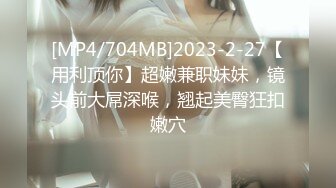 [MP4/704MB]2023-2-27【用利顶你】超嫩兼职妹妹，镜头前大屌深喉，翘起美臀狂扣嫩穴