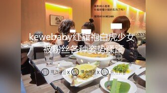 kewebaby红旗袍白虎少女 被粉丝各种姿势蹂躏