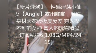 【新片速遞】 ⚡性感淫荡小仙女【Angie】露出啪啪，颜值身材天花板极度反差 穷人操不到的女神 富人的玩物精盆，订阅私拍6[1.08G/MP4/24:15]